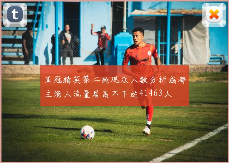 亚冠精英第二轮观众人数分析成都主场人流量居高不下达41463人