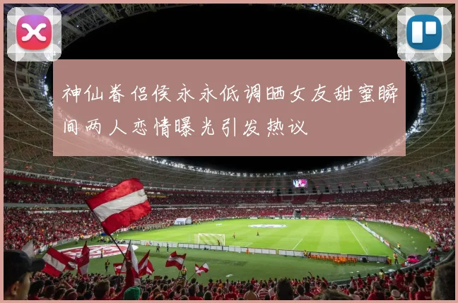 神仙眷侣侯永永低调晒女友甜蜜瞬间两人恋情曝光引发热议