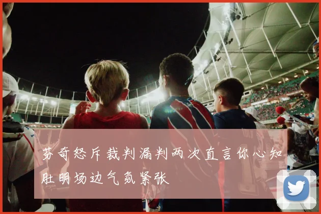 芬奇怒斥裁判漏判两次直言你心知肚明场边气氛紧张