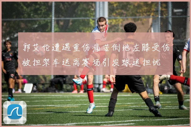 郭艾伦遭遇重伤痛苦倒地左膝受伤被担架车送离赛场引发球迷担忧
