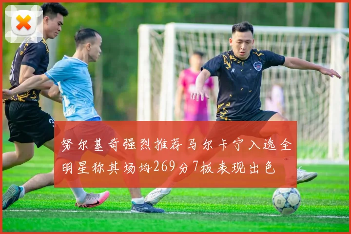 努尔基奇强烈推荐马尔卡宁入选全明星称其场均269分7板表现出色