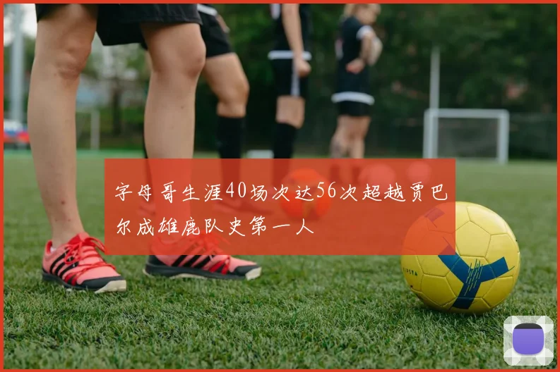 字母哥生涯40场次达56次超越贾巴尔成雄鹿队史第一人