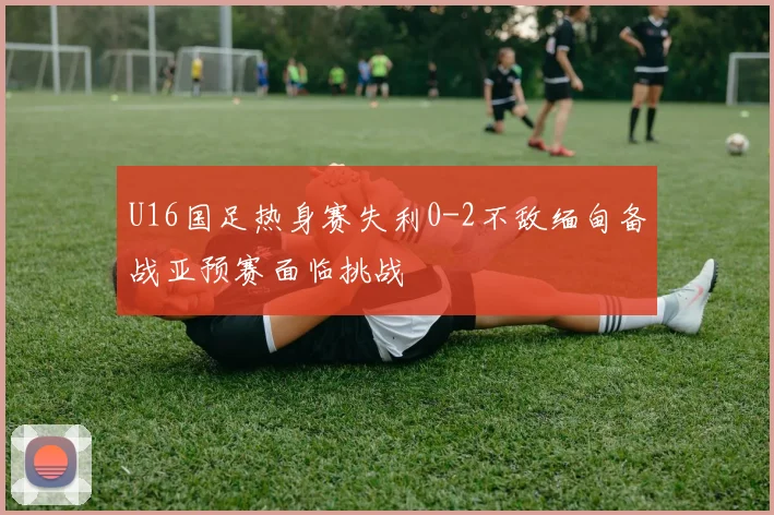 U16国足热身赛失利0-2不敌缅甸备战亚预赛面临挑战