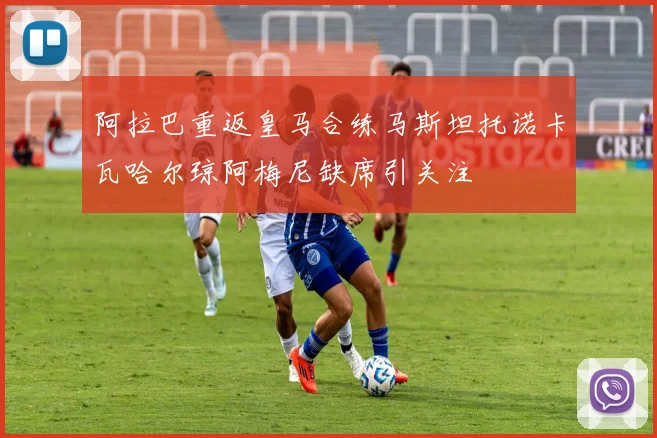 阿拉巴重返皇马合练马斯坦托诺卡瓦哈尔琼阿梅尼缺席引关注
