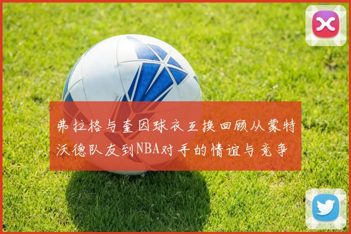 弗拉格与奎因球衣互换回顾从蒙特沃德队友到NBA对手的情谊与竞争