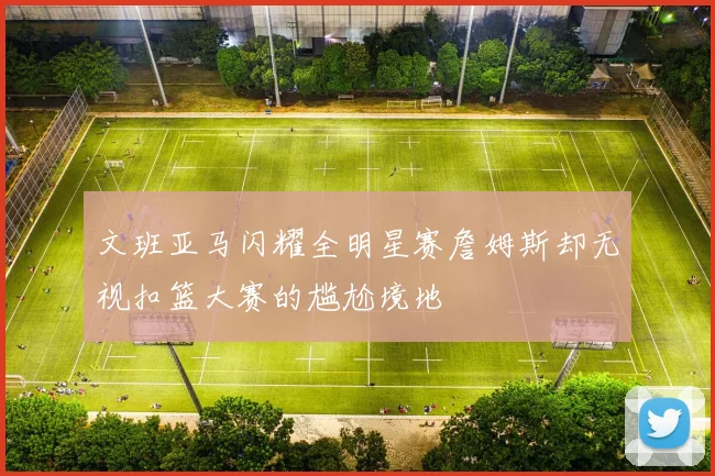 文班亚马闪耀全明星赛詹姆斯却无视扣篮大赛的尴尬境地