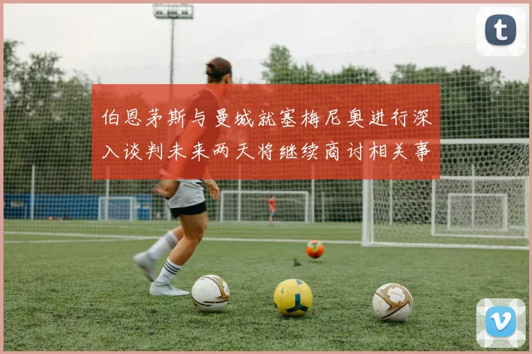 伯恩茅斯与曼城就塞梅尼奥进行深入谈判未来两天将继续商讨相关事宜