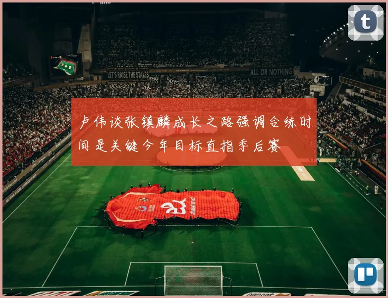 卢伟谈张镇麟成长之路强调合练时间是关键今年目标直指季后赛