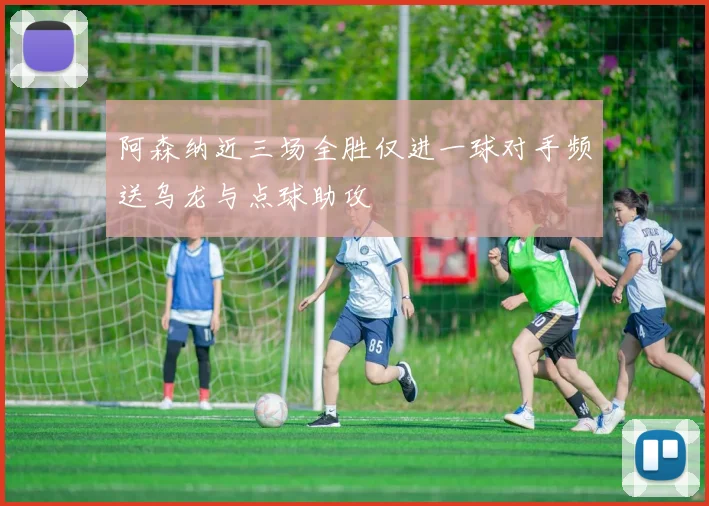 阿森纳近三场全胜仅进一球对手频送乌龙与点球助攻
