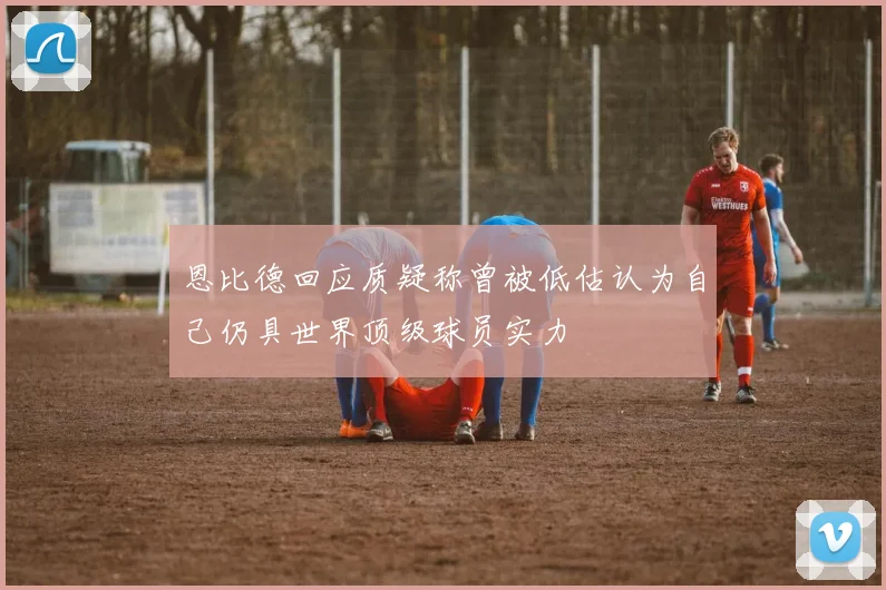 恩比德回应质疑称曾被低估认为自己仍具世界顶级球员实力