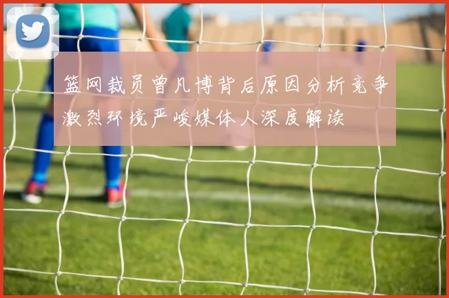 篮网裁员曾凡博背后原因分析竞争激烈环境严峻媒体人深度解读