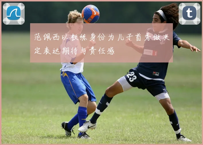 范佩西以教练身份为儿子首秀做决定表达期待与责任感
