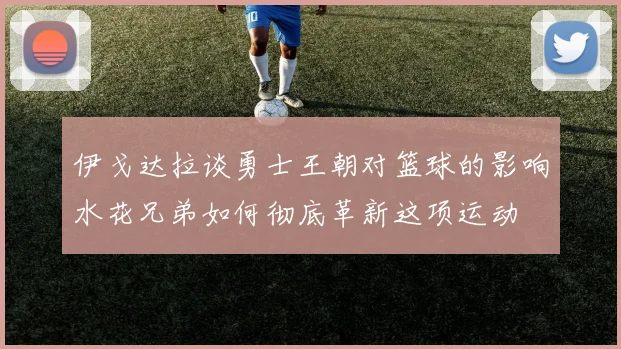 伊戈达拉谈勇士王朝对篮球的影响水花兄弟如何彻底革新这项运动