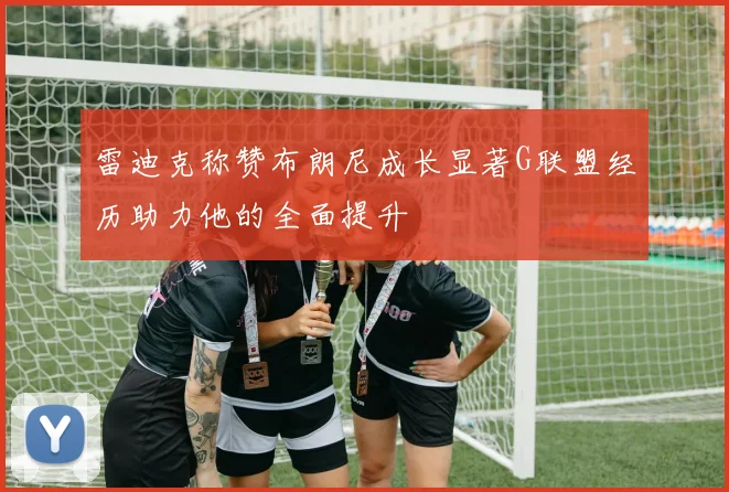 雷迪克称赞布朗尼成长显著G联盟经历助力他的全面提升