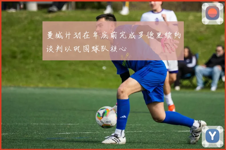 曼城计划在年底前完成罗德里续约谈判以巩固球队核心