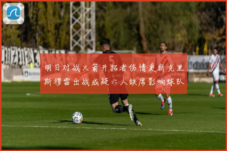 明日对战火箭开拓者伤情更新克里斯穆雷出战成疑六人缺席影响球队实力