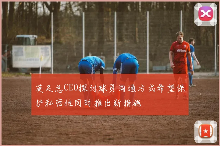 英足总CEO探讨球员沟通方式希望保护私密性同时推出新措施