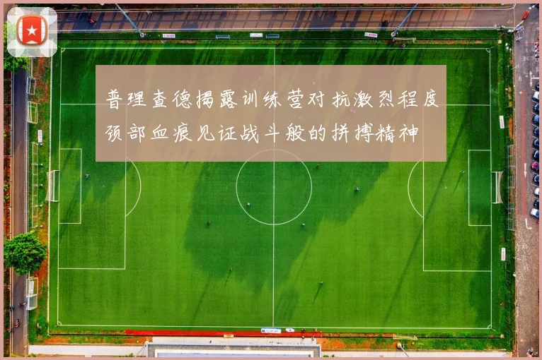 普理查德揭露训练营对抗激烈程度颈部血痕见证战斗般的拼搏精神