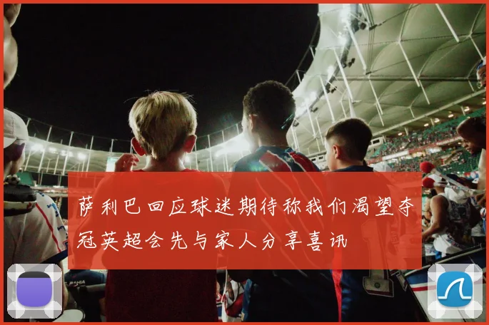 萨利巴回应球迷期待称我们渴望夺冠英超会先与家人分享喜讯