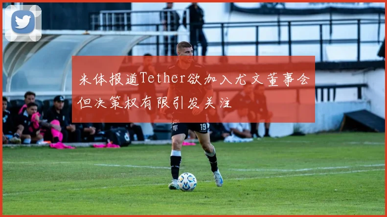 米体报道Tether欲加入尤文董事会但决策权有限引发关注