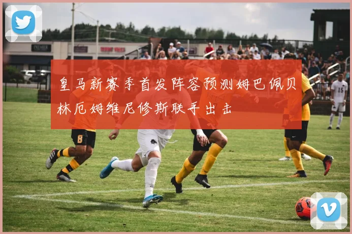 皇马新赛季首发阵容预测姆巴佩贝林厄姆维尼修斯联手出击