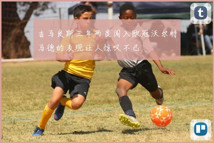 吉马良斯三年两度闯入欧冠沃尔特马德的表现让人惊叹不已