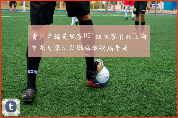 青少年精英联赛U21组决赛首轮上海申花与深圳新鹏城激战成平局