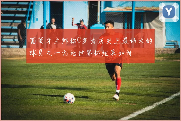 葡萄牙主帅称C罗为历史上最伟大的球员之一无论世界杯结果如何