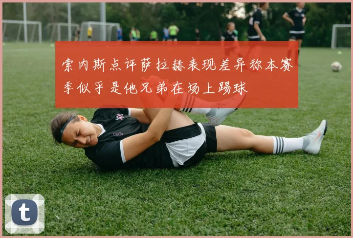 索内斯点评萨拉赫表现差异称本赛季似乎是他兄弟在场上踢球