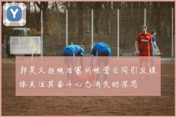 郭昊文拒绝活塞训练营合同引发媒体关注其奋斗心态消失的深思
