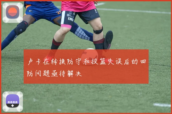 卢卡在转换防守和投篮失误后的回防问题亟待解决
