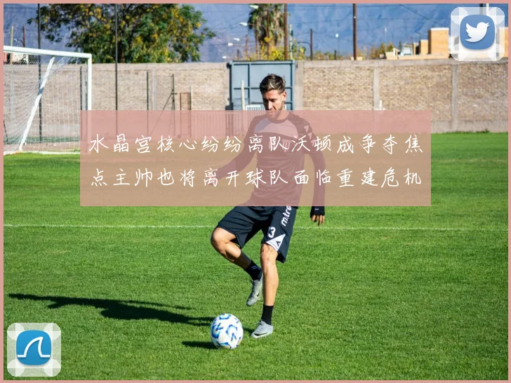 水晶宫核心纷纷离队沃顿成争夺焦点主帅也将离开球队面临重建危机