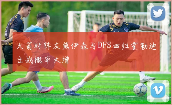 火箭对阵灰熊伊森与DFS回归霍勒迪出战概率大增