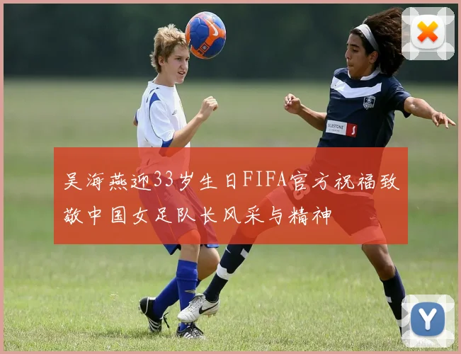 吴海燕迎33岁生日FIFA官方祝福致敬中国女足队长风采与精神