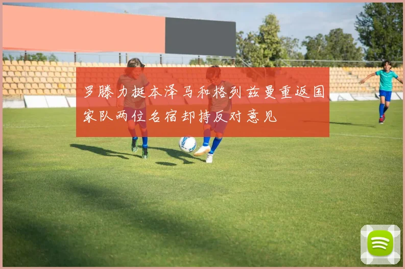 罗滕力挺本泽马和格列兹曼重返国家队两位名宿却持反对意见